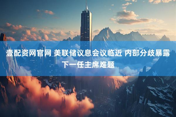 壹配资网官网 美联储议息会议临近 内部分歧暴露下一任主席难题