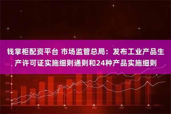 钱掌柜配资平台 市场监管总局：发布工业产品生产许可证实施细则通则和24种产品实施细则