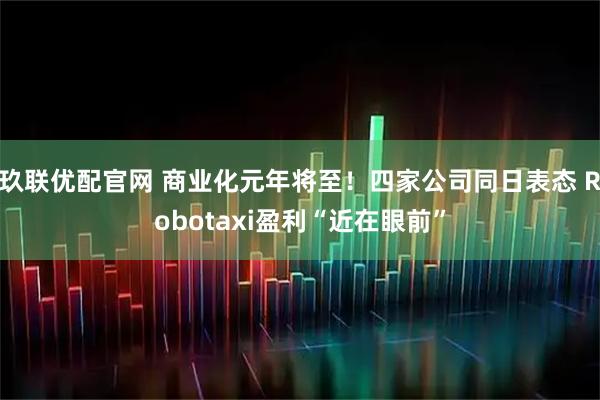 玖联优配官网 商业化元年将至！四家公司同日表态 Robotaxi盈利“近在眼前”