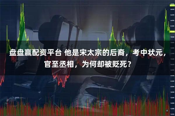 盘盘赢配资平台 他是宋太宗的后裔，考中状元，官至丞相，为何却被贬死？