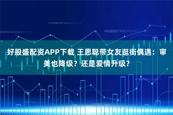 好股盛配资APP下载 王思聪带女友逛街偶遇：审美也降级？还是爱情升级？