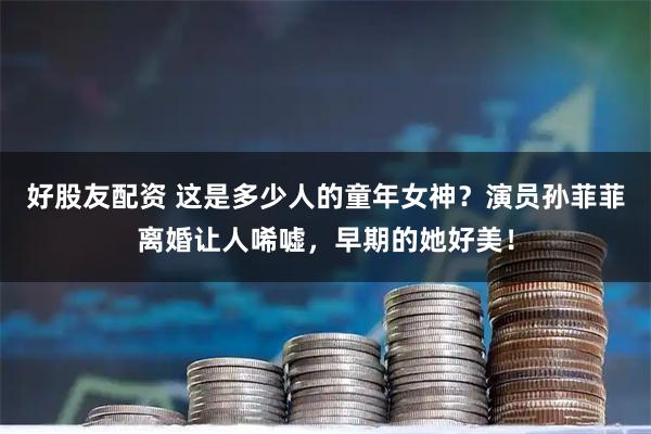 好股友配资 这是多少人的童年女神？演员孙菲菲离婚让人唏嘘，早期的她好美！