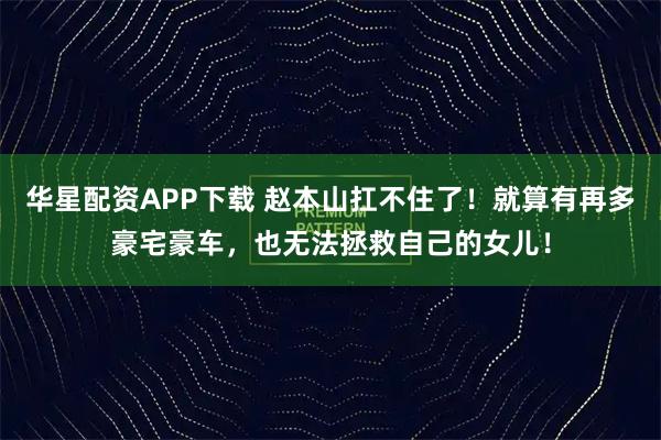 华星配资APP下载 赵本山扛不住了！就算有再多豪宅豪车，也无法拯救自己的女儿！