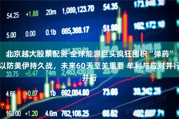 北京越大股票配资 全球能源巨头疯狂囤积“弹药”以防美伊持久战，未来60天至关重要 牟利与应对并行