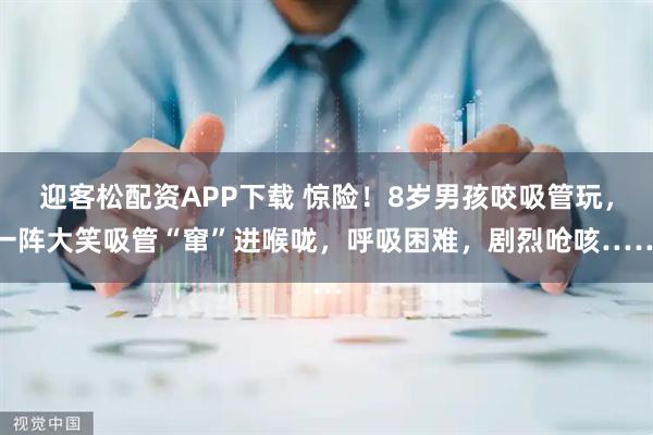 迎客松配资APP下载 惊险！8岁男孩咬吸管玩，一阵大笑吸管“窜”进喉咙，呼吸困难，剧烈呛咳……