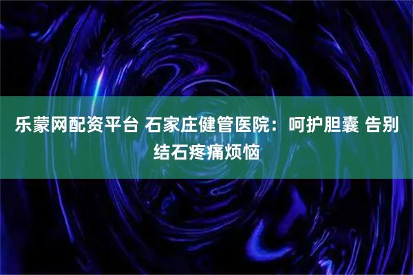 乐蒙网配资平台 石家庄健管医院：呵护胆囊 告别结石疼痛烦恼