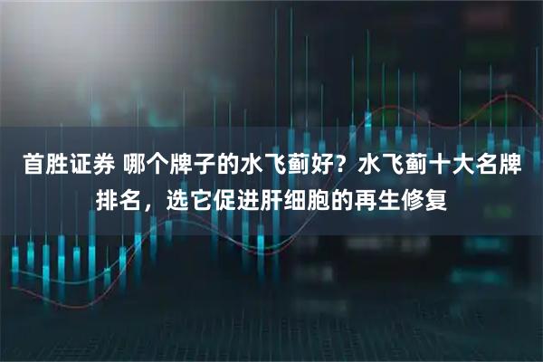 首胜证券 哪个牌子的水飞蓟好？水飞蓟十大名牌排名，选它促进肝细胞的再生修复