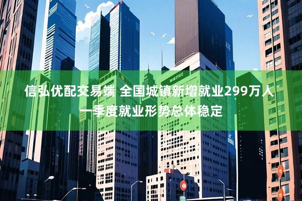 信弘优配交易端 全国城镇新增就业299万人 一季度就业形势总体稳定