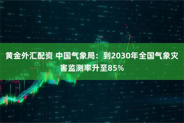 黄金外汇配资 中国气象局：到2030年全国气象灾害监测率升至85%