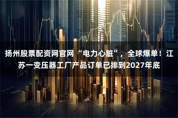 扬州股票配资网官网 “电力心脏”，全球爆单！江苏一变压器工厂产品订单已排到2027年底
