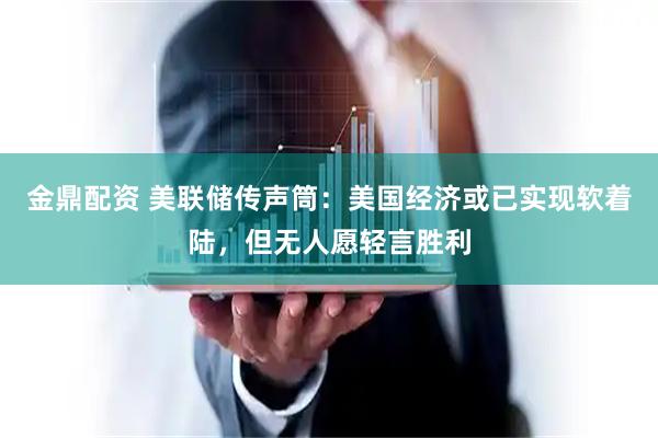 金鼎配资 美联储传声筒：美国经济或已实现软着陆，但无人愿轻言胜利