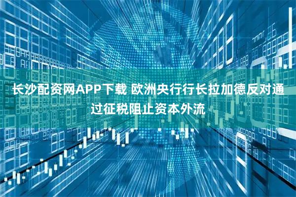 长沙配资网APP下载 欧洲央行行长拉加德反对通过征税阻止资本外流