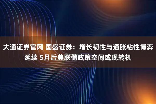 大通证券官网 国盛证券：增长韧性与通胀粘性博弈延续 5月后美联储政策空间或现转机