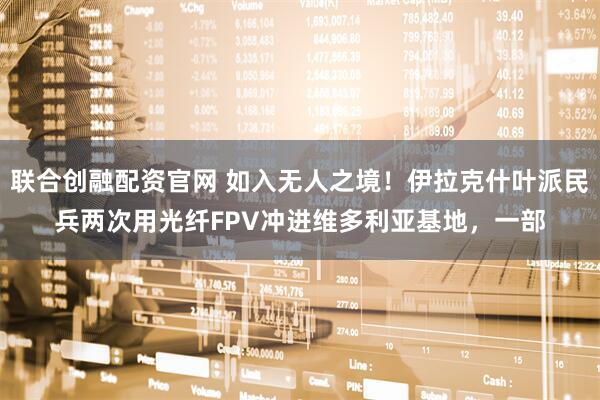 联合创融配资官网 如入无人之境！伊拉克什叶派民兵两次用光纤FPV冲进维多利亚基地，一部