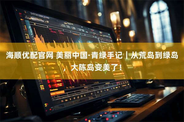 海顺优配官网 美丽中国·青绿手记|从荒岛到绿岛,大陈岛变美了!