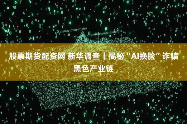 股票期货配资网 新华调查｜揭秘“AI换脸”诈骗黑色产业链