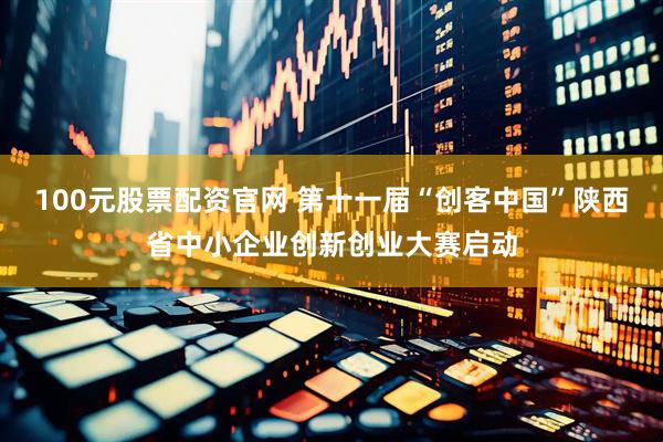 100元股票配资官网 第十一届“创客中国”陕西省中小企业创新创业大赛启动