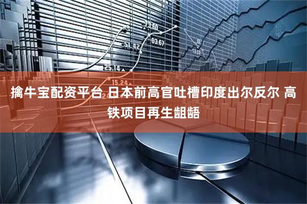 擒牛宝配资平台 日本前高官吐槽印度出尔反尔 高铁项目再生龃龉