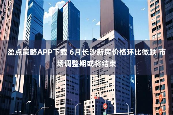 盈点策略APP下载 6月长沙新房价格环比微跌 市场调整期或将结束