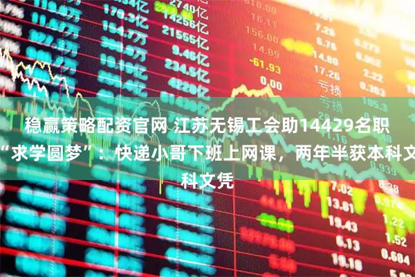 稳赢策略配资官网 江苏无锡工会助14429名职工“求学圆梦”：快递小哥下班上网课，两年半获本科文凭