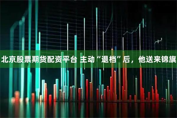 北京股票期货配资平台 主动“退档”后，他送来锦旗