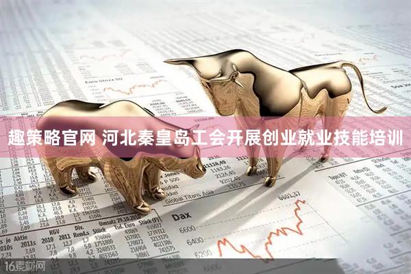 趣策略官网 河北秦皇岛工会开展创业就业技能培训