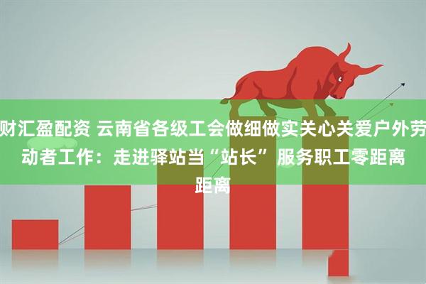 财汇盈配资 云南省各级工会做细做实关心关爱户外劳动者工作：走进驿站当“站长” 服务职工零距离